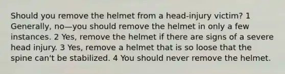 Should you remove the helmet from a head-injury victim? 1 Generally, no—you should remove the helmet in only a few instances. 2 Yes, remove the helmet if there are signs of a severe head injury. 3 Yes, remove a helmet that is so loose that the spine can't be stabilized. 4 You should never remove the helmet.