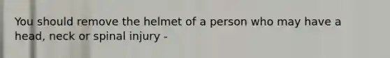 You should remove the helmet of a person who may have a head, neck or spinal injury -