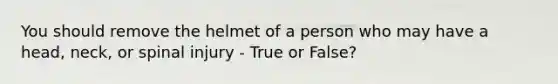 You should remove the helmet of a person who may have a head, neck, or spinal injury - True or False?