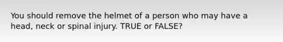 You should remove the helmet of a person who may have a head, neck or spinal injury. TRUE or FALSE?