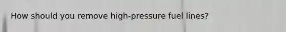 How should you remove high-pressure fuel lines?