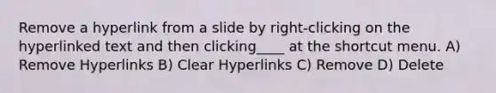 Remove a hyperlink from a slide by right-clicking on the hyperlinked text and then clicking____ at the shortcut menu. A) Remove Hyperlinks B) Clear Hyperlinks C) Remove D) Delete