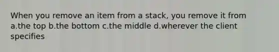 When you remove an item from a stack, you remove it from a.the top b.the bottom c.the middle d.wherever the client specifies