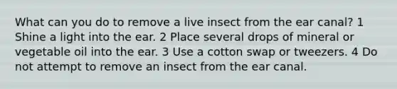 What can you do to remove a live insect from the ear canal? 1 Shine a light into the ear. 2 Place several drops of mineral or vegetable oil into the ear. 3 Use a cotton swap or tweezers. 4 Do not attempt to remove an insect from the ear canal.