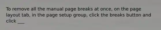 To remove all the manual page breaks at once, on the page layout tab, in the page setup group, click the breaks button and click ___