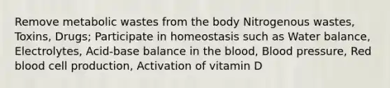 Remove metabolic wastes from the body Nitrogenous wastes, Toxins, Drugs; Participate in homeostasis such as Water balance, Electrolytes, Acid-base balance in the blood, Blood pressure, Red blood cell production, Activation of vitamin D