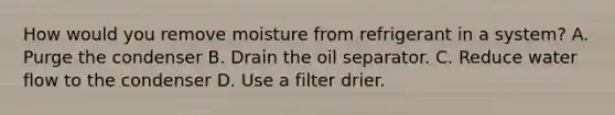 How would you remove moisture from refrigerant in a system? A. Purge the condenser B. Drain the oil separator. C. Reduce water flow to the condenser D. Use a filter drier.