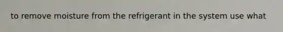 to remove moisture from the refrigerant in the system use what