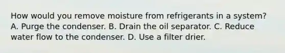 How would you remove moisture from refrigerants in a system? A. Purge the condenser. B. Drain the oil separator. C. Reduce water flow to the condenser. D. Use a filter drier.