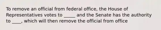 To remove an official from federal office, the House of Representatives votes to _____ and the Senate has the authority to ____, which will then remove the official from office