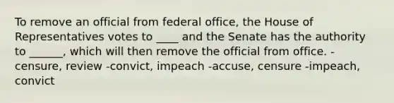 To remove an official from federal office, the House of Representatives votes to ____ and the Senate has the authority to ______, which will then remove the official from office. -censure, review -convict, impeach -accuse, censure -impeach, convict