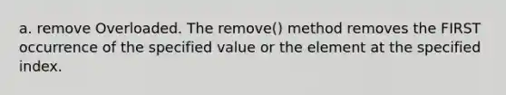 a. remove Overloaded. The remove() method removes the FIRST occurrence of the specified value or the element at the specified index.