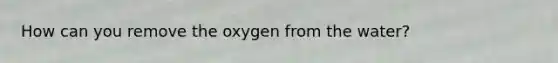 How can you remove the oxygen from the water?