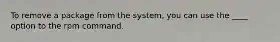 To remove a package from the system, you can use the ____ option to the rpm command.