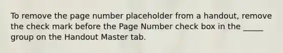 To remove the page number placeholder from a handout, remove the check mark before the Page Number check box in the _____ group on the Handout Master tab.