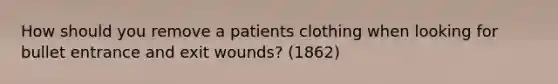 How should you remove a patients clothing when looking for bullet entrance and exit wounds? (1862)