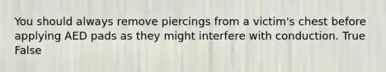 You should always remove piercings from a victim's chest before applying AED pads as they might interfere with conduction. True False