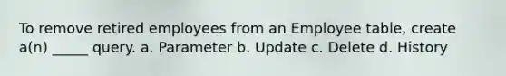 To remove retired employees from an Employee table, create a(n) _____ query. a. Parameter b. Update c. Delete d. History