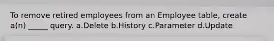 To remove retired employees from an Employee table, create a(n) _____ query. a.Delete b.History c.Parameter d.Update