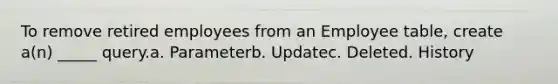 To remove retired employees from an Employee table, create a(n) _____ query.a. Parameterb. Updatec. Deleted. History