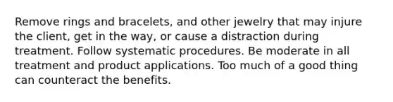 Remove rings and bracelets, and other jewelry that may injure the client, get in the way, or cause a distraction during treatment. Follow systematic procedures. Be moderate in all treatment and product applications. Too much of a good thing can counteract the benefits.