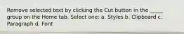 Remove selected text by clicking the Cut button in the _____ group on the Home tab. Select one: a. Styles b. Clipboard c. Paragraph d. Font