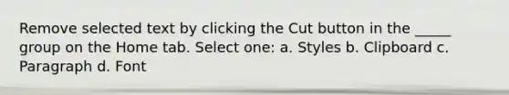 Remove selected text by clicking the Cut button in the _____ group on the Home tab. Select one: a. Styles b. Clipboard c. Paragraph d. Font