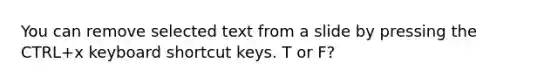 You can remove selected text from a slide by pressing the CTRL+x keyboard shortcut keys. T or F?