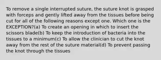 To remove a single interrupted suture, the suture knot is grasped with forceps and gently lifted away from the tissues before being cut for all of the following reasons except one. Which one is the EXCEPTION?(a) To create an opening in which to insert the scissors blade(b) To keep the introduction of bacteria into the tissues to a minimum(c) To allow the clinician to cut the knot away from the rest of the suture material(d) To prevent passing the knot through the tissues