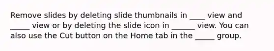 Remove slides by deleting slide thumbnails in ____ view and _____ view or by deleting the slide icon in ______ view. You can also use the Cut button on the Home tab in the _____ group.