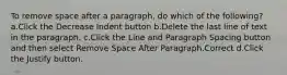 To remove space after a paragraph, do which of the following? a.Click the Decrease Indent button b.Delete the last line of text in the paragraph. c.Click the Line and Paragraph Spacing button and then select Remove Space After Paragraph.Correct d.Click the Justify button.