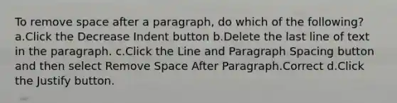 To remove space after a paragraph, do which of the following? a.Click the Decrease Indent button b.Delete the last line of text in the paragraph. c.Click the Line and Paragraph Spacing button and then select Remove Space After Paragraph.Correct d.Click the Justify button.