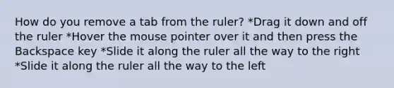 How do you remove a tab from the ruler? *Drag it down and off the ruler *Hover the mouse pointer over it and then press the Backspace key *Slide it along the ruler all the way to the right *Slide it along the ruler all the way to the left