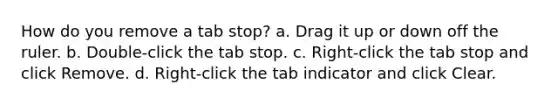 How do you remove a tab stop? a. Drag it up or down off the ruler. b. Double-click the tab stop. c. Right-click the tab stop and click Remove. d. Right-click the tab indicator and click Clear.