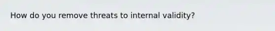 How do you remove threats to internal validity?