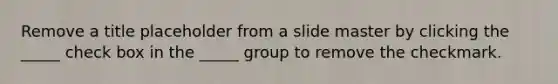 Remove a title placeholder from a slide master by clicking the _____ check box in the _____ group to remove the checkmark.