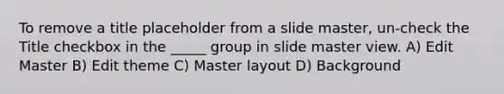 To remove a title placeholder from a slide master, un-check the Title checkbox in the _____ group in slide master view. A) Edit Master B) Edit theme C) Master layout D) Background