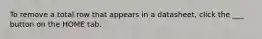 To remove a total row that appears in a datasheet, click the ___ button on the HOME tab.