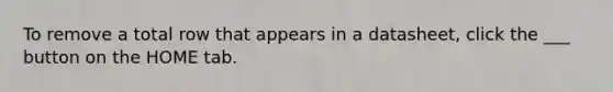 To remove a total row that appears in a datasheet, click the ___ button on the HOME tab.