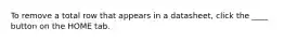 To remove a total row that appears in a datasheet, click the ____ button on the HOME tab.