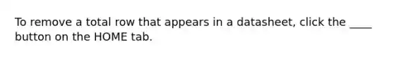 To remove a total row that appears in a datasheet, click the ____ button on the HOME tab.
