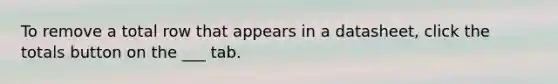 To remove a total row that appears in a datasheet, click the totals button on the ___ tab.