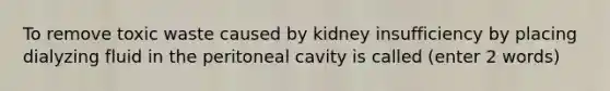 To remove toxic waste caused by kidney insufficiency by placing dialyzing fluid in the peritoneal cavity is called (enter 2 words)