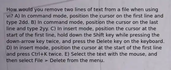 How would you remove two lines of text from a file when using vi? A) In command mode, position the cursor on the first line and type 2dd. B) In command mode, position the cursor on the last line and type 2yy. C) In insert mode, position the cursor at the start of the first line, hold down the Shift key while pressing the down-arrow key twice, and press the Delete key on the keyboard. D) In insert mode, position the cursor at the start of the first line and press Ctrl+K twice. E) Select the text with the mouse, and then select File ➢ Delete from the menu.