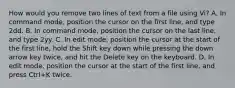 How would you remove two lines of text from a file using Vi? A. In command mode, position the cursor on the first line, and type 2dd. B. In command mode, position the cursor on the last line, and type 2yy. C. In edit mode, position the cursor at the start of the first line, hold the Shift key down while pressing the down arrow key twice, and hit the Delete key on the keyboard. D. In edit mode, position the cursor at the start of the first line, and press Ctrl+K twice.