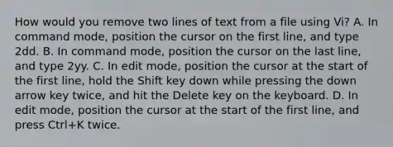 How would you remove two lines of text from a file using Vi? A. In command mode, position the cursor on the first line, and type 2dd. B. In command mode, position the cursor on the last line, and type 2yy. C. In edit mode, position the cursor at the start of the first line, hold the Shift key down while pressing the down arrow key twice, and hit the Delete key on the keyboard. D. In edit mode, position the cursor at the start of the first line, and press Ctrl+K twice.