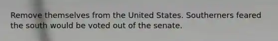 Remove themselves from the United States. Southerners feared the south would be voted out of the senate.