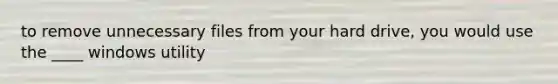 to remove unnecessary files from your hard drive, you would use the ____ windows utility