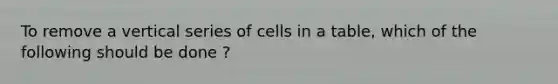 To remove a vertical series of cells in a table, which of the following should be done ?