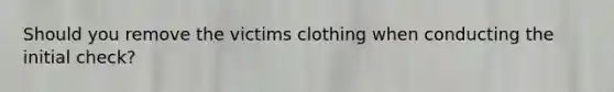 Should you remove the victims clothing when conducting the initial check?